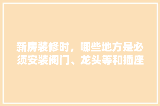 新房装修时，哪些地方是必须安装阀门、龙头等和插座、开关等的，新房装修前期准备什么东西。 新房装修时，哪些地方是必须安装阀门、龙头等和插座、开关等的，新房装修前期准备什么东西。 装修知识