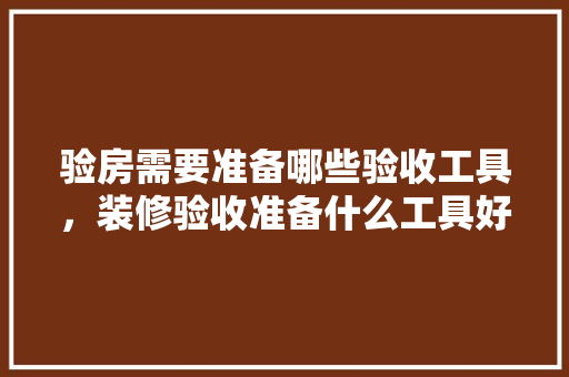 验房需要准备哪些验收工具，装修验收准备什么工具好。 验房需要准备哪些验收工具，装修验收准备什么工具好。 二手房