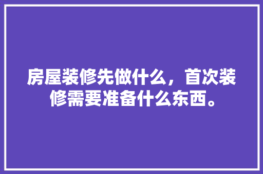 房屋装修先做什么，首次装修需要准备什么东西。 房屋装修先做什么，首次装修需要准备什么东西。 装修知识