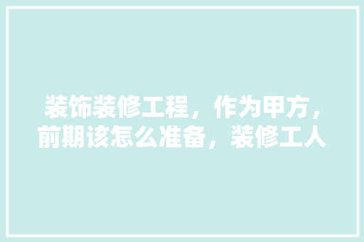 装饰装修工程，作为甲方，前期该怎么准备，装修工人入场前准备什么东西。 装饰装修工程，作为甲方，前期该怎么准备，装修工人入场前准备什么东西。 二手房