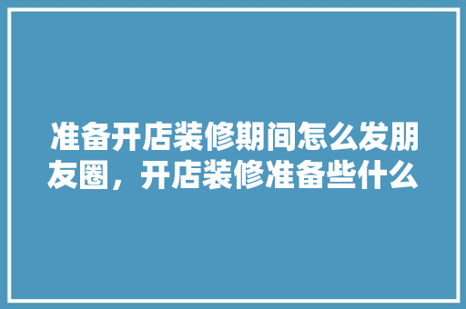 准备开店装修期间怎么发朋友圈，开店装修准备些什么东西呢。 准备开店装修期间怎么发朋友圈，开店装修准备些什么东西呢。 买房须知