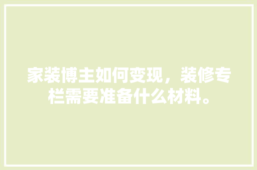 家装博主如何变现，装修专栏需要准备什么材料。 家装博主如何变现，装修专栏需要准备什么材料。 装修知识