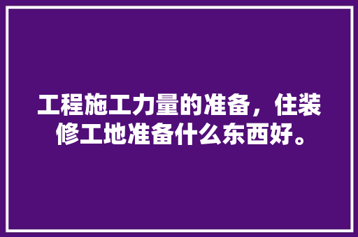 工程施工力量的准备，住装修工地准备什么东西好。 工程施工力量的准备，住装修工地准备什么东西好。 买房须知