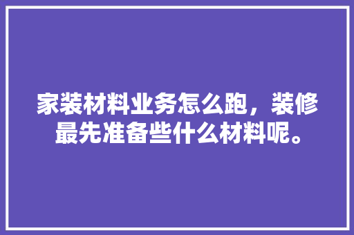 家装材料业务怎么跑，装修最先准备些什么材料呢。 家装材料业务怎么跑，装修最先准备些什么材料呢。 装修知识