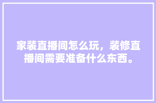 家装直播间怎么玩，装修直播间需要准备什么东西。 家装直播间怎么玩，装修直播间需要准备什么东西。 家居装饰