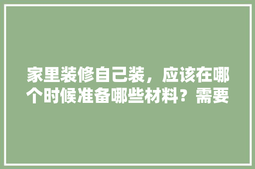 家里装修自己装，应该在哪个时候准备哪些材料？需要几个月时间，。 家里装修自己装，应该在哪个时候准备哪些材料？需要几个月时间，。 家居设计