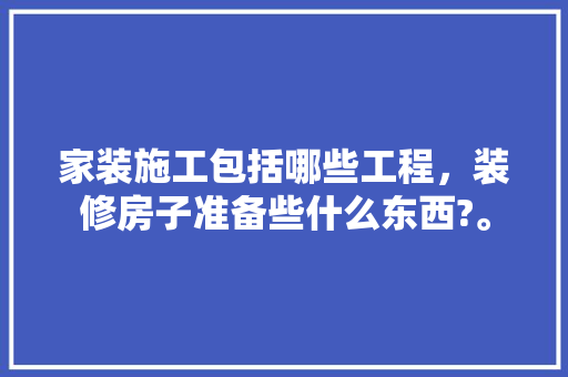 家装施工包括哪些工程，装修房子准备些什么东西?。 家装施工包括哪些工程，装修房子准备些什么东西?。 家居装饰