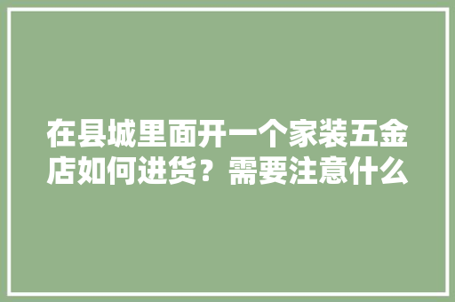 在县城里面开一个家装五金店如何进货？需要注意什么，开装修店需要准备什么东西。 在县城里面开一个家装五金店如何进货？需要注意什么，开装修店需要准备什么东西。 家居设计