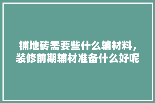 铺地砖需要些什么辅材料，装修前期辅材准备什么好呢。 铺地砖需要些什么辅材料，装修前期辅材准备什么好呢。 装修知识