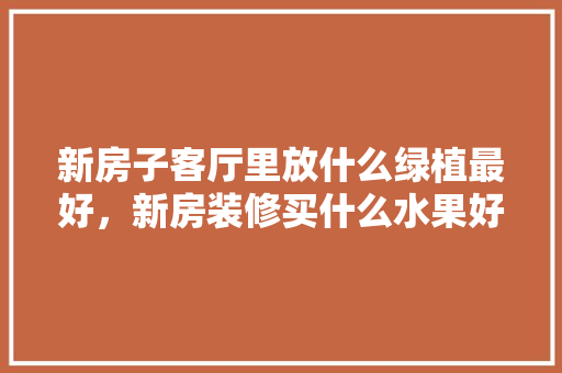 新房子客厅里放什么绿植最好，新房装修买什么水果好。 新房子客厅里放什么绿植最好，新房装修买什么水果好。 买房须知