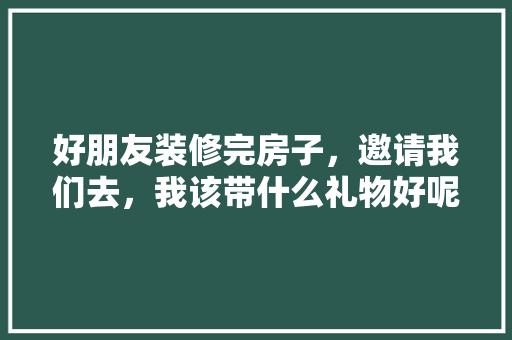 好朋友装修完房子，邀请我们去，我该带什么礼物好呢，准备装修用什么方法好点呢。 好朋友装修完房子，邀请我们去，我该带什么礼物好呢，准备装修用什么方法好点呢。 装修知识