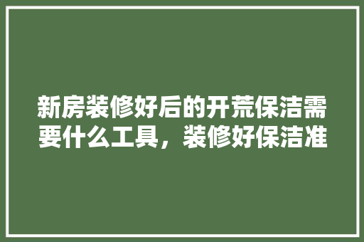 新房装修好后的开荒保洁需要什么工具，装修好保洁准备什么材料好。 新房装修好后的开荒保洁需要什么工具，装修好保洁准备什么材料好。 买房须知