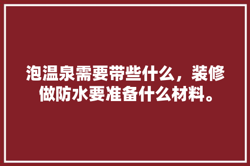 泡温泉需要带些什么，装修做防水要准备什么材料。 泡温泉需要带些什么，装修做防水要准备什么材料。 二手房