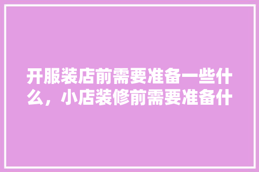 开服装店前需要准备一些什么，小店装修前需要准备什么东西。 开服装店前需要准备一些什么，小店装修前需要准备什么东西。 买房须知