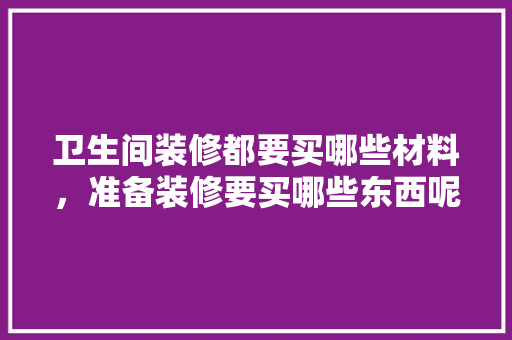 卫生间装修都要买哪些材料，准备装修要买哪些东西呢。 卫生间装修都要买哪些材料，准备装修要买哪些东西呢。 买房须知