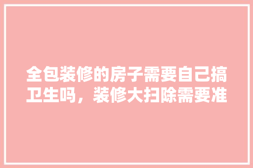 全包装修的房子需要自己搞卫生吗，装修大扫除需要准备什么东西。 全包装修的房子需要自己搞卫生吗，装修大扫除需要准备什么东西。 买房须知
