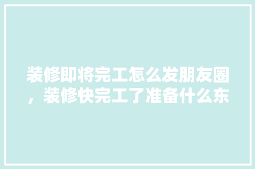 装修即将完工怎么发朋友圈，装修快完工了准备什么东西。 装修即将完工怎么发朋友圈，装修快完工了准备什么东西。 家居设计