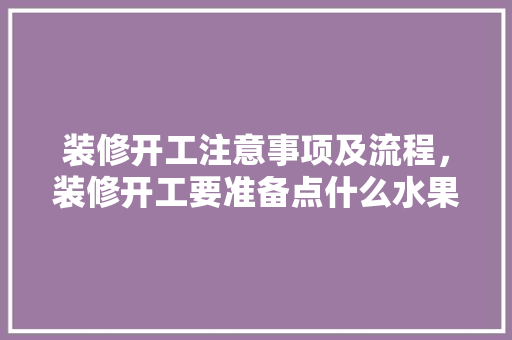 装修开工注意事项及流程，装修开工要准备点什么水果。 装修开工注意事项及流程，装修开工要准备点什么水果。 装修知识
