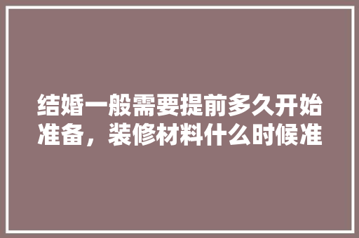 结婚一般需要提前多久开始准备，装修材料什么时候准备比较好。 结婚一般需要提前多久开始准备，装修材料什么时候准备比较好。 家居设计