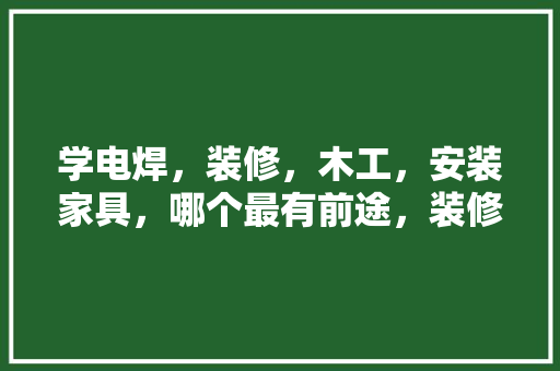 学电焊，装修，木工，安装家具，哪个最有前途，装修先要准备什么工作好呢。 学电焊，装修，木工，安装家具，哪个最有前途，装修先要准备什么工作好呢。 家居装饰