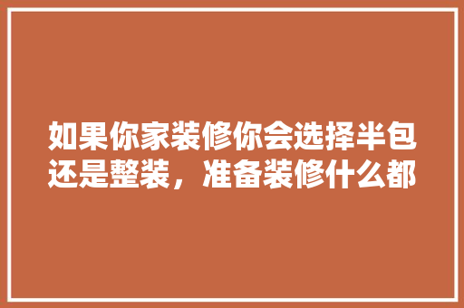 如果你家装修你会选择半包还是整装，准备装修什么都不懂怎么办。 如果你家装修你会选择半包还是整装，准备装修什么都不懂怎么办。 买房须知