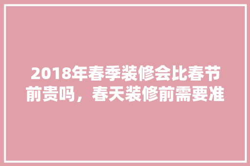 2018年春季装修会比春节前贵吗，春天装修前需要准备什么东西。 2018年春季装修会比春节前贵吗，春天装修前需要准备什么东西。 装修知识
