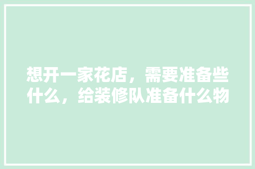 想开一家花店，需要准备些什么，给装修队准备什么物品好。 想开一家花店，需要准备些什么，给装修队准备什么物品好。 二手房