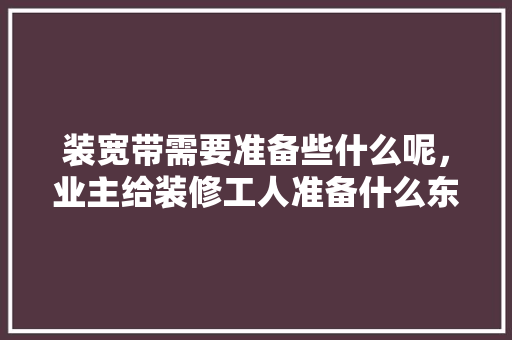 装宽带需要准备些什么呢，业主给装修工人准备什么东西。 装宽带需要准备些什么呢，业主给装修工人准备什么东西。 二手房