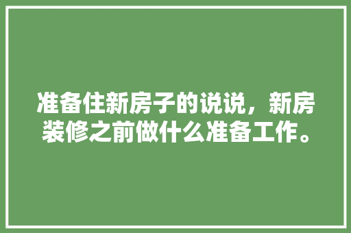 准备住新房子的说说，新房装修之前做什么准备工作。 准备住新房子的说说，新房装修之前做什么准备工作。 二手房