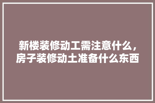 新楼装修动工需注意什么，房子装修动土准备什么东西好。 新楼装修动工需注意什么，房子装修动土准备什么东西好。 装修知识