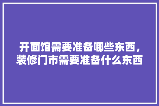 开面馆需要准备哪些东西，装修门市需要准备什么东西。 开面馆需要准备哪些东西，装修门市需要准备什么东西。 家居设计