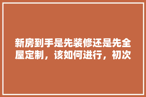 新房到手是先装修还是先全屋定制，该如何进行，初次装修需要什么准备工作。 新房到手是先装修还是先全屋定制，该如何进行，初次装修需要什么准备工作。 二手房