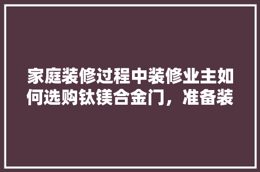 家庭装修过程中装修业主如何选购钛镁合金门，准备装修前买什么样的门槛石好。 家庭装修过程中装修业主如何选购钛镁合金门，准备装修前买什么样的门槛石好。 家居装饰