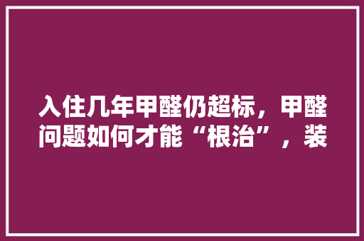 入住几年甲醛仍超标，甲醛问题如何才能“根治”，装修房准备什么去甲醛最好。 入住几年甲醛仍超标，甲醛问题如何才能“根治”，装修房准备什么去甲醛最好。 二手房
