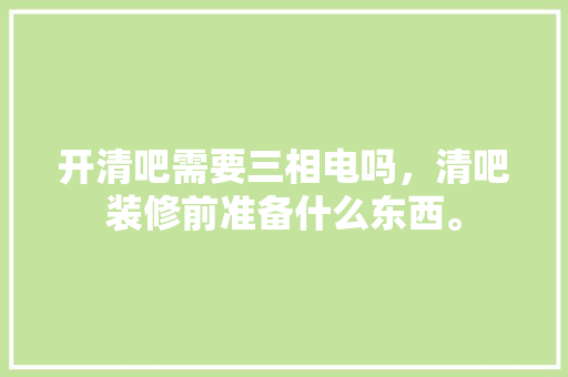 开清吧需要三相电吗，清吧装修前准备什么东西。 开清吧需要三相电吗，清吧装修前准备什么东西。 二手房