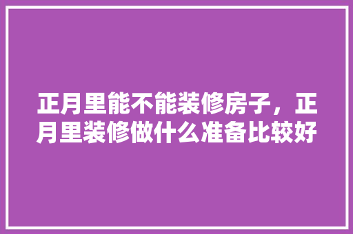 正月里能不能装修房子，正月里装修做什么准备比较好。 正月里能不能装修房子，正月里装修做什么准备比较好。 买房须知