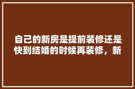 自己的新房是提前装修还是快到结婚的时候再装修，新装修提前准备什么材料好。 自己的新房是提前装修还是快到结婚的时候再装修，新装修提前准备什么材料好。 二手房