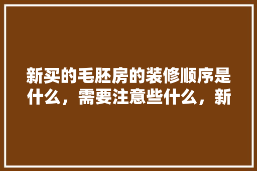 新买的毛胚房的装修顺序是什么，需要注意些什么，新楼装修前做什么准备工作。 新买的毛胚房的装修顺序是什么，需要注意些什么，新楼装修前做什么准备工作。 家居装饰