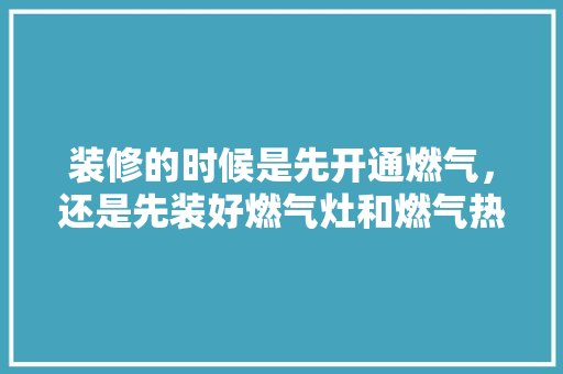 装修的时候是先开通燃气，还是先装好燃气灶和燃气热水器，装修可以先准备好什么东西。 装修的时候是先开通燃气，还是先装好燃气灶和燃气热水器，装修可以先准备好什么东西。 二手房