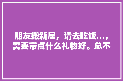 朋友搬新居，请去吃饭…，需要带点什么礼物好。总不能两手空空的去吧，装修主家需要准备什么东西。 朋友搬新居，请去吃饭…，需要带点什么礼物好。总不能两手空空的去吧，装修主家需要准备什么东西。 买房须知