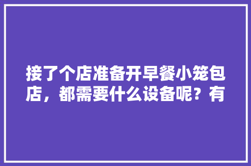 接了个店准备开早餐小笼包店，都需要什么设备呢？有什么好的建议谢谢，店装修需要准备什么东西。 接了个店准备开早餐小笼包店，都需要什么设备呢？有什么好的建议谢谢，店装修需要准备什么东西。 买房须知