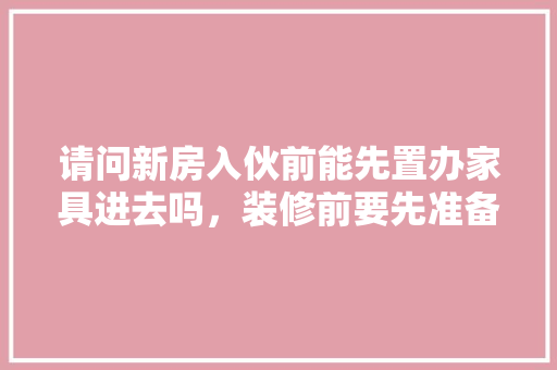 请问新房入伙前能先置办家具进去吗，装修前要先准备什么东西呢。 请问新房入伙前能先置办家具进去吗，装修前要先准备什么东西呢。 装修知识