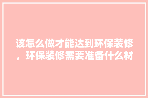 该怎么做才能达到环保装修，环保装修需要准备什么材料。 该怎么做才能达到环保装修，环保装修需要准备什么材料。 家居设计
