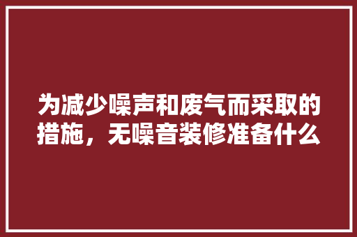 为减少噪声和废气而采取的措施，无噪音装修准备什么材料。 为减少噪声和废气而采取的措施，无噪音装修准备什么材料。 家居设计