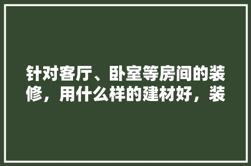 针对客厅、卧室等房间的装修，用什么样的建材好，装修都要准备什么建材呢。 针对客厅、卧室等房间的装修，用什么样的建材好，装修都要准备什么建材呢。 家居设计