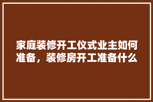 家庭装修开工仪式业主如何准备，装修房开工准备什么材料。 家庭装修开工仪式业主如何准备，装修房开工准备什么材料。 买房须知