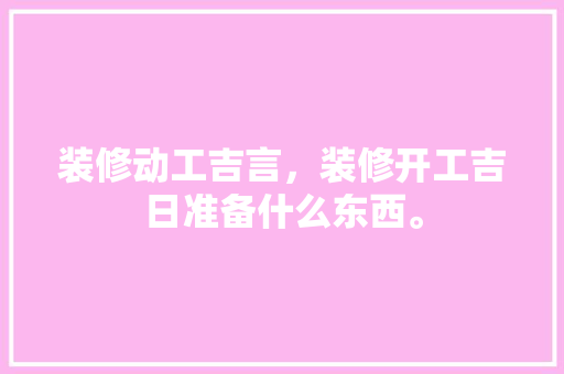 装修动工吉言，装修开工吉日准备什么东西。 装修动工吉言，装修开工吉日准备什么东西。 装修知识