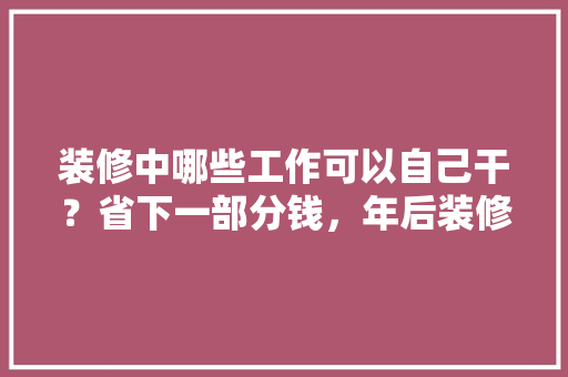 装修中哪些工作可以自己干？省下一部分钱，年后装修准备什么工作比较好。 装修中哪些工作可以自己干？省下一部分钱，年后装修准备什么工作比较好。 家居设计
