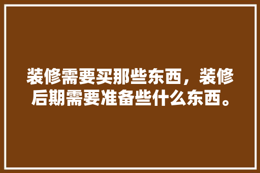 装修需要买那些东西，装修后期需要准备些什么东西。 装修需要买那些东西，装修后期需要准备些什么东西。 二手房