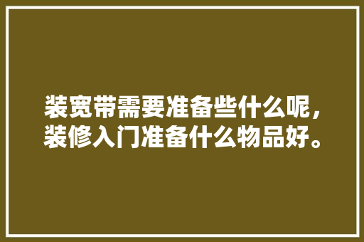 装宽带需要准备些什么呢，装修入门准备什么物品好。 装宽带需要准备些什么呢，装修入门准备什么物品好。 二手房